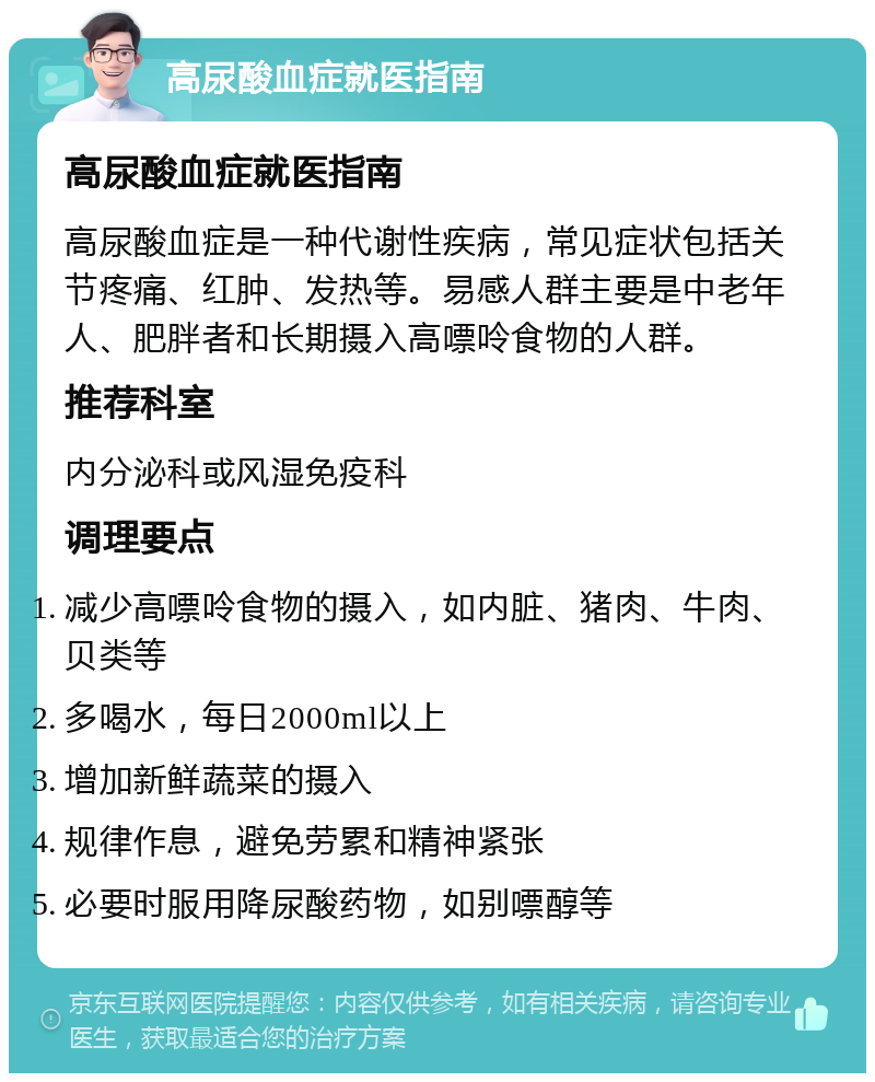 高尿酸血症就医指南 高尿酸血症就医指南 高尿酸血症是一种代谢性疾病，常见症状包括关节疼痛、红肿、发热等。易感人群主要是中老年人、肥胖者和长期摄入高嘌呤食物的人群。 推荐科室 内分泌科或风湿免疫科 调理要点 减少高嘌呤食物的摄入，如内脏、猪肉、牛肉、贝类等 多喝水，每日2000ml以上 增加新鲜蔬菜的摄入 规律作息，避免劳累和精神紧张 必要时服用降尿酸药物，如别嘌醇等