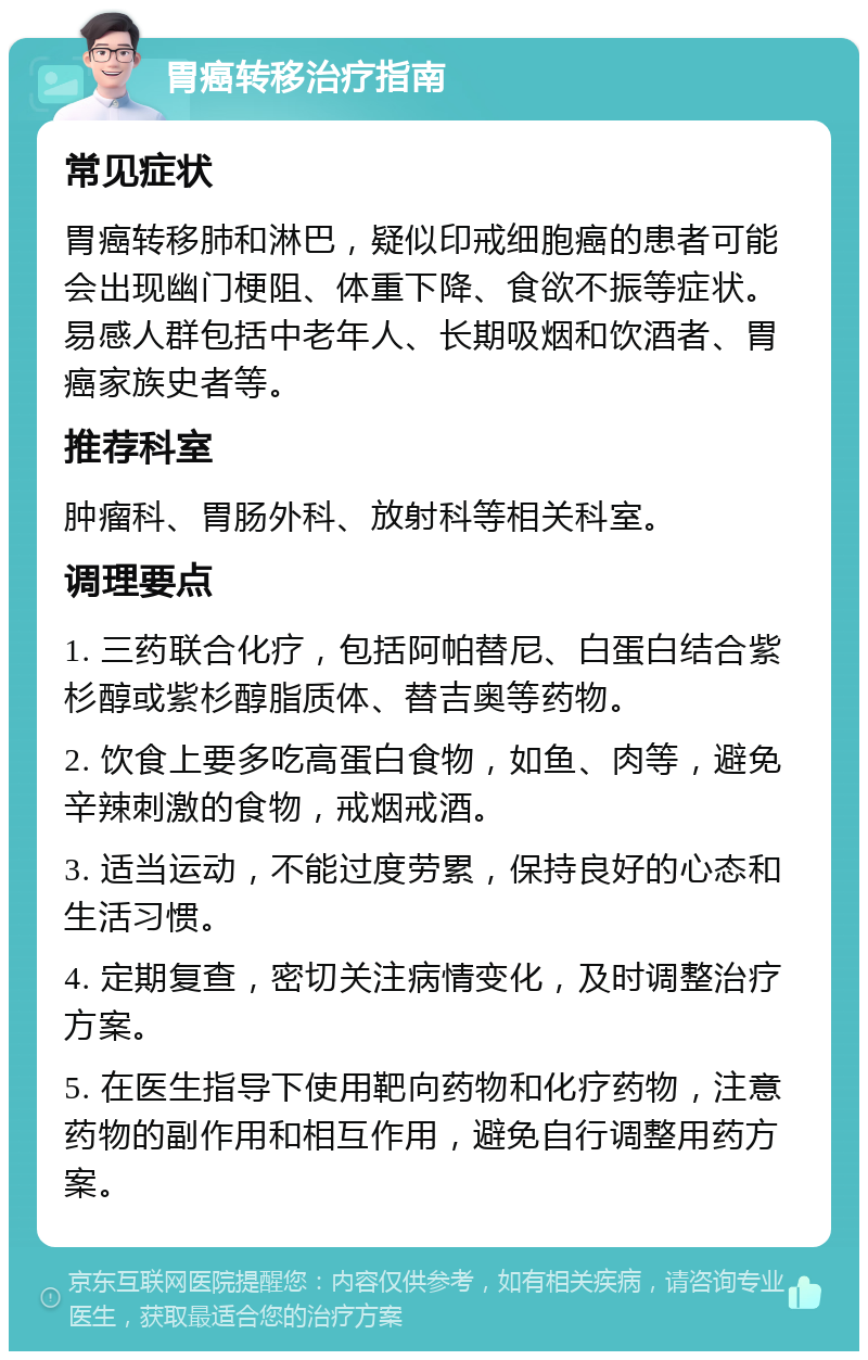 胃癌转移治疗指南 常见症状 胃癌转移肺和淋巴，疑似印戒细胞癌的患者可能会出现幽门梗阻、体重下降、食欲不振等症状。易感人群包括中老年人、长期吸烟和饮酒者、胃癌家族史者等。 推荐科室 肿瘤科、胃肠外科、放射科等相关科室。 调理要点 1. 三药联合化疗，包括阿帕替尼、白蛋白结合紫杉醇或紫杉醇脂质体、替吉奥等药物。 2. 饮食上要多吃高蛋白食物，如鱼、肉等，避免辛辣刺激的食物，戒烟戒酒。 3. 适当运动，不能过度劳累，保持良好的心态和生活习惯。 4. 定期复查，密切关注病情变化，及时调整治疗方案。 5. 在医生指导下使用靶向药物和化疗药物，注意药物的副作用和相互作用，避免自行调整用药方案。