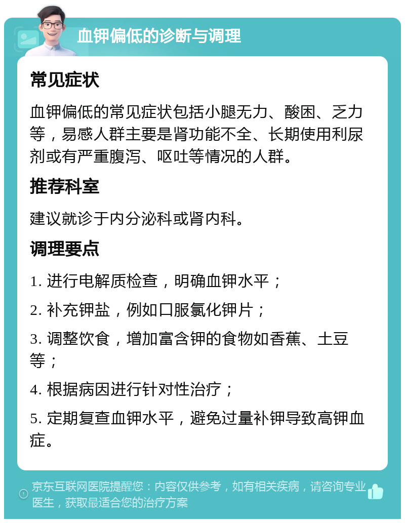 血钾偏低的诊断与调理 常见症状 血钾偏低的常见症状包括小腿无力、酸困、乏力等，易感人群主要是肾功能不全、长期使用利尿剂或有严重腹泻、呕吐等情况的人群。 推荐科室 建议就诊于内分泌科或肾内科。 调理要点 1. 进行电解质检查，明确血钾水平； 2. 补充钾盐，例如口服氯化钾片； 3. 调整饮食，增加富含钾的食物如香蕉、土豆等； 4. 根据病因进行针对性治疗； 5. 定期复查血钾水平，避免过量补钾导致高钾血症。