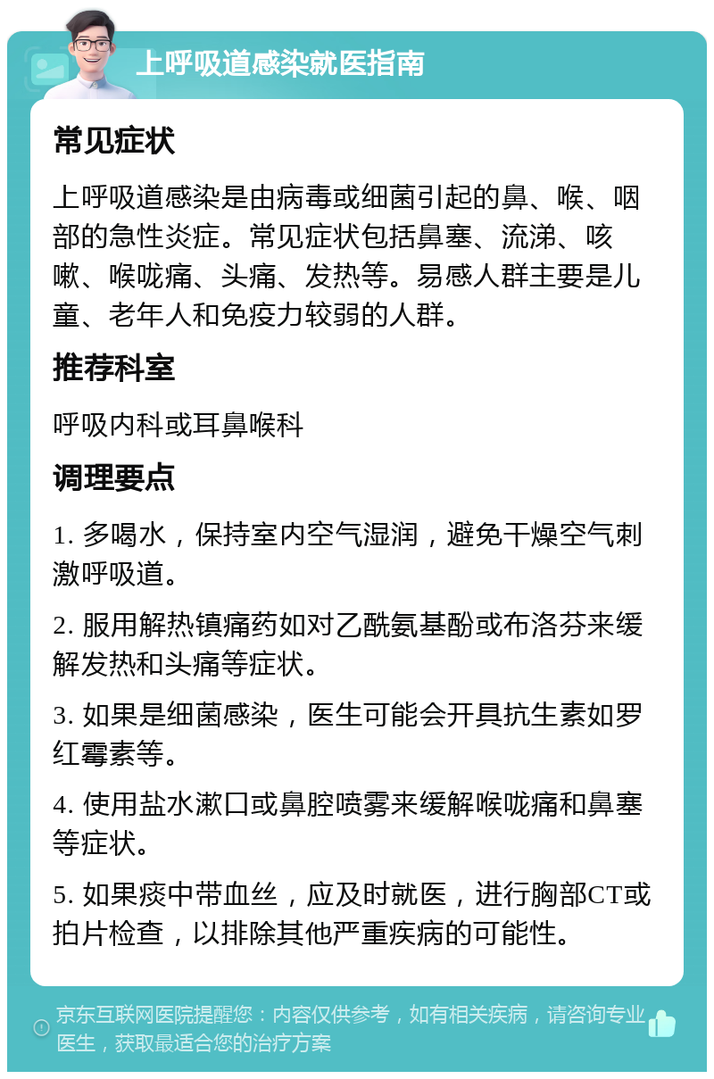 上呼吸道感染就医指南 常见症状 上呼吸道感染是由病毒或细菌引起的鼻、喉、咽部的急性炎症。常见症状包括鼻塞、流涕、咳嗽、喉咙痛、头痛、发热等。易感人群主要是儿童、老年人和免疫力较弱的人群。 推荐科室 呼吸内科或耳鼻喉科 调理要点 1. 多喝水，保持室内空气湿润，避免干燥空气刺激呼吸道。 2. 服用解热镇痛药如对乙酰氨基酚或布洛芬来缓解发热和头痛等症状。 3. 如果是细菌感染，医生可能会开具抗生素如罗红霉素等。 4. 使用盐水漱口或鼻腔喷雾来缓解喉咙痛和鼻塞等症状。 5. 如果痰中带血丝，应及时就医，进行胸部CT或拍片检查，以排除其他严重疾病的可能性。