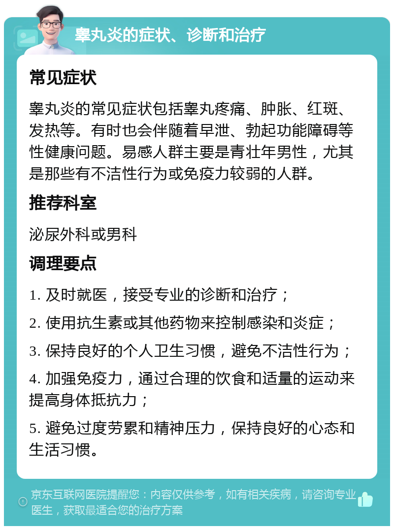 睾丸炎的症状、诊断和治疗 常见症状 睾丸炎的常见症状包括睾丸疼痛、肿胀、红斑、发热等。有时也会伴随着早泄、勃起功能障碍等性健康问题。易感人群主要是青壮年男性，尤其是那些有不洁性行为或免疫力较弱的人群。 推荐科室 泌尿外科或男科 调理要点 1. 及时就医，接受专业的诊断和治疗； 2. 使用抗生素或其他药物来控制感染和炎症； 3. 保持良好的个人卫生习惯，避免不洁性行为； 4. 加强免疫力，通过合理的饮食和适量的运动来提高身体抵抗力； 5. 避免过度劳累和精神压力，保持良好的心态和生活习惯。