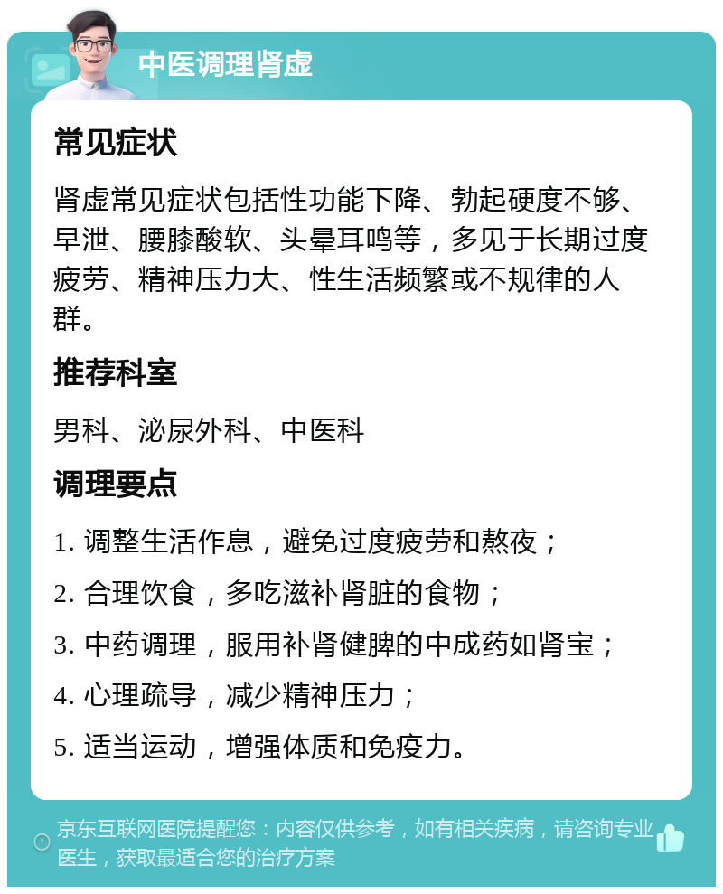 中医调理肾虚 常见症状 肾虚常见症状包括性功能下降、勃起硬度不够、早泄、腰膝酸软、头晕耳鸣等，多见于长期过度疲劳、精神压力大、性生活频繁或不规律的人群。 推荐科室 男科、泌尿外科、中医科 调理要点 1. 调整生活作息，避免过度疲劳和熬夜； 2. 合理饮食，多吃滋补肾脏的食物； 3. 中药调理，服用补肾健脾的中成药如肾宝； 4. 心理疏导，减少精神压力； 5. 适当运动，增强体质和免疫力。