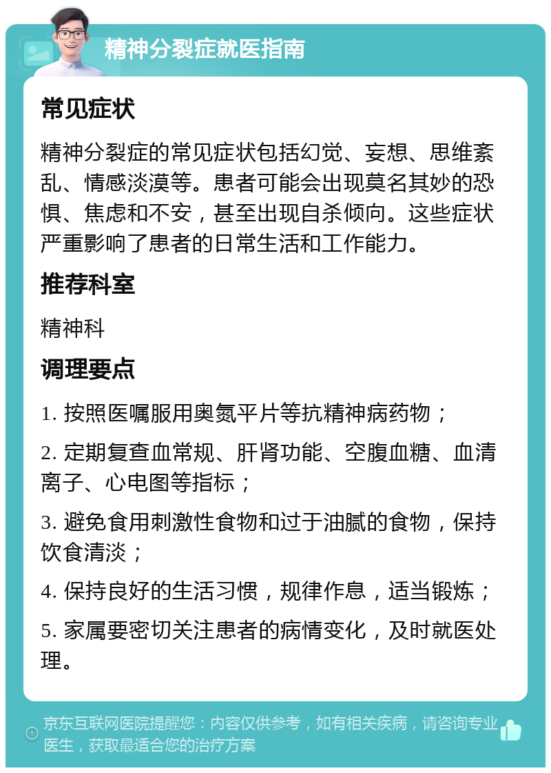 精神分裂症就医指南 常见症状 精神分裂症的常见症状包括幻觉、妄想、思维紊乱、情感淡漠等。患者可能会出现莫名其妙的恐惧、焦虑和不安，甚至出现自杀倾向。这些症状严重影响了患者的日常生活和工作能力。 推荐科室 精神科 调理要点 1. 按照医嘱服用奥氮平片等抗精神病药物； 2. 定期复查血常规、肝肾功能、空腹血糖、血清离子、心电图等指标； 3. 避免食用刺激性食物和过于油腻的食物，保持饮食清淡； 4. 保持良好的生活习惯，规律作息，适当锻炼； 5. 家属要密切关注患者的病情变化，及时就医处理。