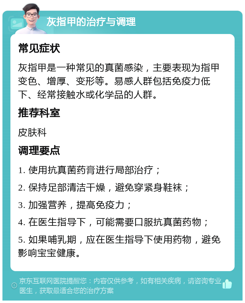 灰指甲的治疗与调理 常见症状 灰指甲是一种常见的真菌感染，主要表现为指甲变色、增厚、变形等。易感人群包括免疫力低下、经常接触水或化学品的人群。 推荐科室 皮肤科 调理要点 1. 使用抗真菌药膏进行局部治疗； 2. 保持足部清洁干燥，避免穿紧身鞋袜； 3. 加强营养，提高免疫力； 4. 在医生指导下，可能需要口服抗真菌药物； 5. 如果哺乳期，应在医生指导下使用药物，避免影响宝宝健康。