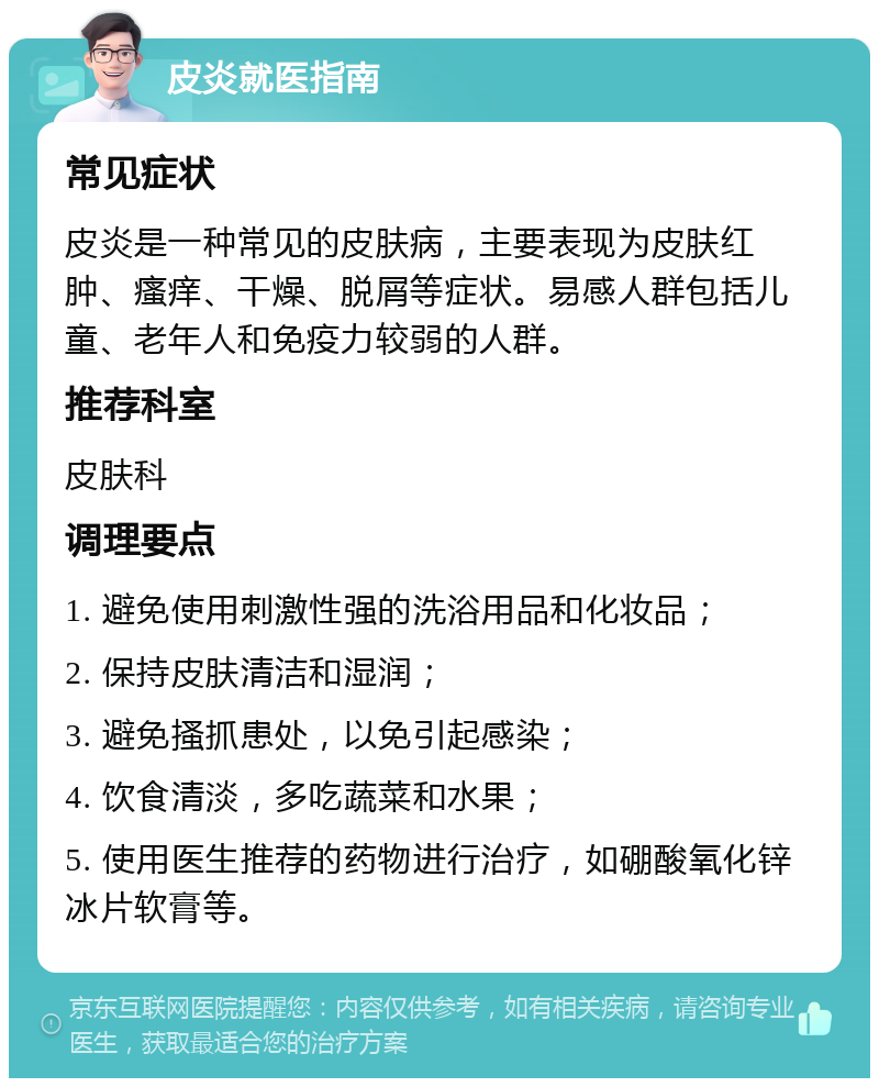 皮炎就医指南 常见症状 皮炎是一种常见的皮肤病，主要表现为皮肤红肿、瘙痒、干燥、脱屑等症状。易感人群包括儿童、老年人和免疫力较弱的人群。 推荐科室 皮肤科 调理要点 1. 避免使用刺激性强的洗浴用品和化妆品； 2. 保持皮肤清洁和湿润； 3. 避免搔抓患处，以免引起感染； 4. 饮食清淡，多吃蔬菜和水果； 5. 使用医生推荐的药物进行治疗，如硼酸氧化锌冰片软膏等。