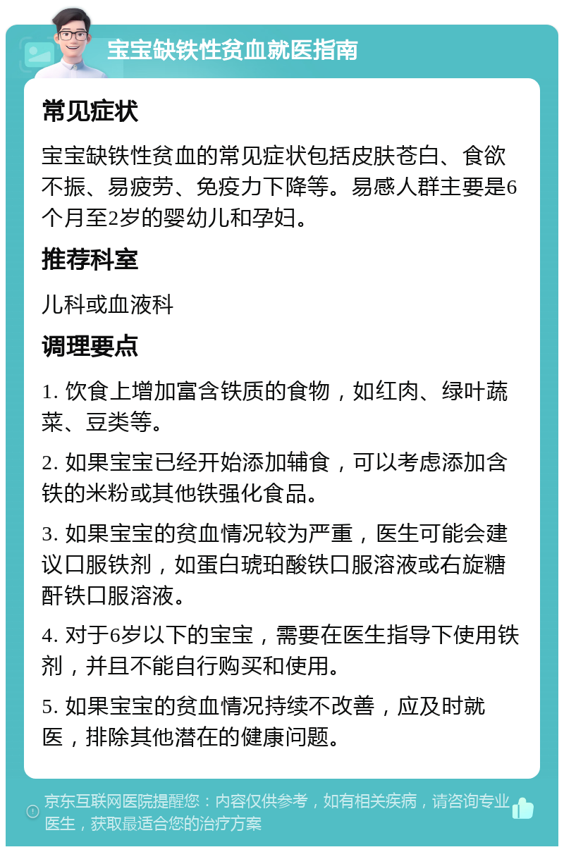 宝宝缺铁性贫血就医指南 常见症状 宝宝缺铁性贫血的常见症状包括皮肤苍白、食欲不振、易疲劳、免疫力下降等。易感人群主要是6个月至2岁的婴幼儿和孕妇。 推荐科室 儿科或血液科 调理要点 1. 饮食上增加富含铁质的食物，如红肉、绿叶蔬菜、豆类等。 2. 如果宝宝已经开始添加辅食，可以考虑添加含铁的米粉或其他铁强化食品。 3. 如果宝宝的贫血情况较为严重，医生可能会建议口服铁剂，如蛋白琥珀酸铁口服溶液或右旋糖酐铁口服溶液。 4. 对于6岁以下的宝宝，需要在医生指导下使用铁剂，并且不能自行购买和使用。 5. 如果宝宝的贫血情况持续不改善，应及时就医，排除其他潜在的健康问题。