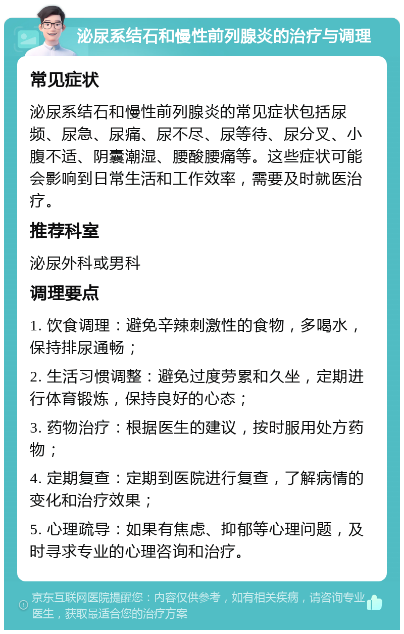 泌尿系结石和慢性前列腺炎的治疗与调理 常见症状 泌尿系结石和慢性前列腺炎的常见症状包括尿频、尿急、尿痛、尿不尽、尿等待、尿分叉、小腹不适、阴囊潮湿、腰酸腰痛等。这些症状可能会影响到日常生活和工作效率，需要及时就医治疗。 推荐科室 泌尿外科或男科 调理要点 1. 饮食调理：避免辛辣刺激性的食物，多喝水，保持排尿通畅； 2. 生活习惯调整：避免过度劳累和久坐，定期进行体育锻炼，保持良好的心态； 3. 药物治疗：根据医生的建议，按时服用处方药物； 4. 定期复查：定期到医院进行复查，了解病情的变化和治疗效果； 5. 心理疏导：如果有焦虑、抑郁等心理问题，及时寻求专业的心理咨询和治疗。