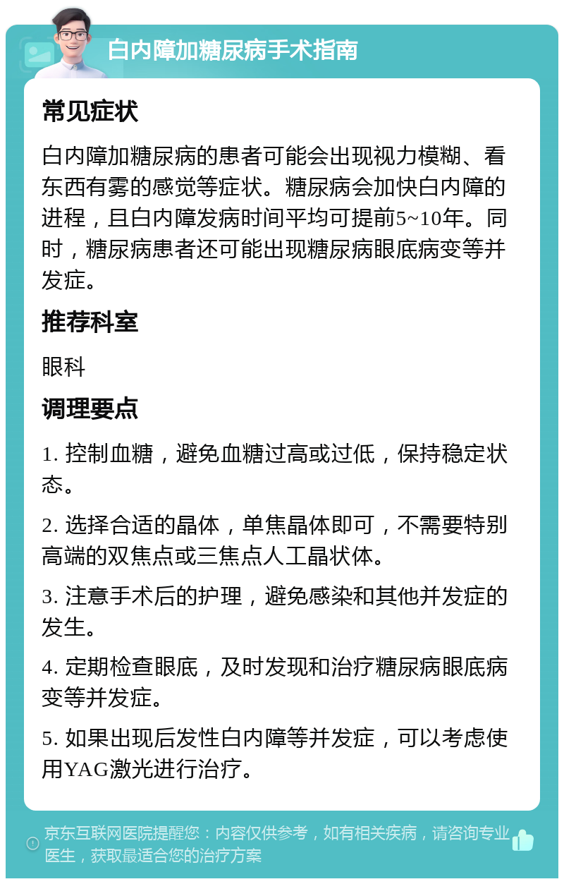 白内障加糖尿病手术指南 常见症状 白内障加糖尿病的患者可能会出现视力模糊、看东西有雾的感觉等症状。糖尿病会加快白内障的进程，且白内障发病时间平均可提前5~10年。同时，糖尿病患者还可能出现糖尿病眼底病变等并发症。 推荐科室 眼科 调理要点 1. 控制血糖，避免血糖过高或过低，保持稳定状态。 2. 选择合适的晶体，单焦晶体即可，不需要特别高端的双焦点或三焦点人工晶状体。 3. 注意手术后的护理，避免感染和其他并发症的发生。 4. 定期检查眼底，及时发现和治疗糖尿病眼底病变等并发症。 5. 如果出现后发性白内障等并发症，可以考虑使用YAG激光进行治疗。