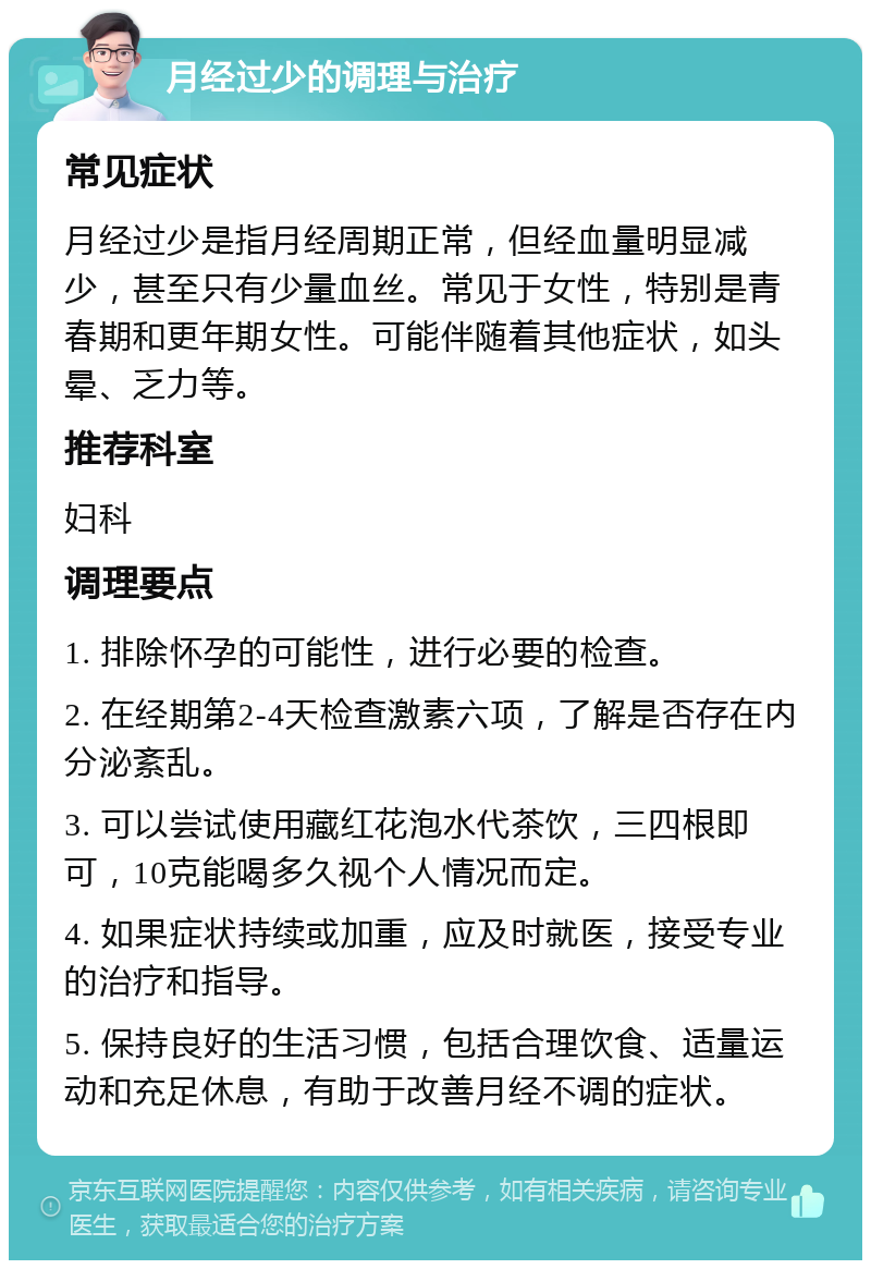 月经过少的调理与治疗 常见症状 月经过少是指月经周期正常，但经血量明显减少，甚至只有少量血丝。常见于女性，特别是青春期和更年期女性。可能伴随着其他症状，如头晕、乏力等。 推荐科室 妇科 调理要点 1. 排除怀孕的可能性，进行必要的检查。 2. 在经期第2-4天检查激素六项，了解是否存在内分泌紊乱。 3. 可以尝试使用藏红花泡水代茶饮，三四根即可，10克能喝多久视个人情况而定。 4. 如果症状持续或加重，应及时就医，接受专业的治疗和指导。 5. 保持良好的生活习惯，包括合理饮食、适量运动和充足休息，有助于改善月经不调的症状。