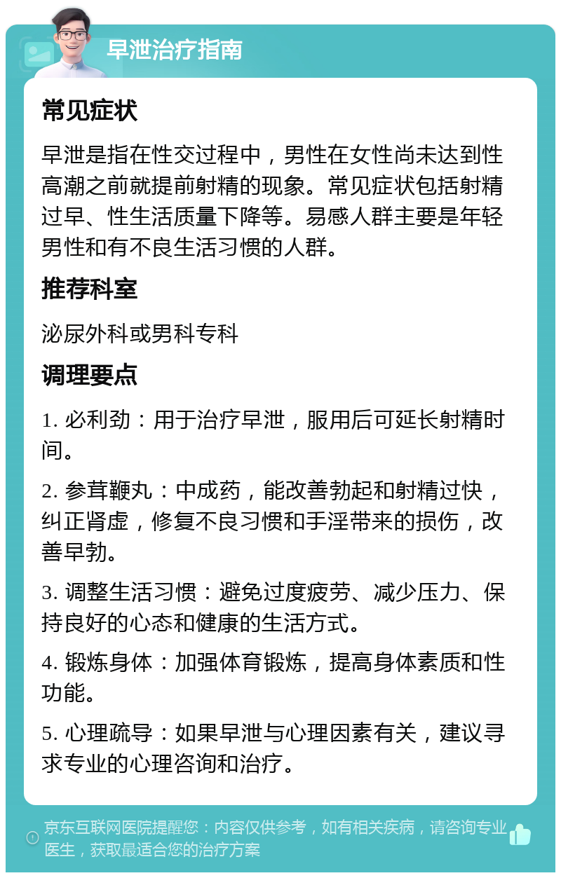 早泄治疗指南 常见症状 早泄是指在性交过程中，男性在女性尚未达到性高潮之前就提前射精的现象。常见症状包括射精过早、性生活质量下降等。易感人群主要是年轻男性和有不良生活习惯的人群。 推荐科室 泌尿外科或男科专科 调理要点 1. 必利劲：用于治疗早泄，服用后可延长射精时间。 2. 参茸鞭丸：中成药，能改善勃起和射精过快，纠正肾虚，修复不良习惯和手淫带来的损伤，改善早勃。 3. 调整生活习惯：避免过度疲劳、减少压力、保持良好的心态和健康的生活方式。 4. 锻炼身体：加强体育锻炼，提高身体素质和性功能。 5. 心理疏导：如果早泄与心理因素有关，建议寻求专业的心理咨询和治疗。