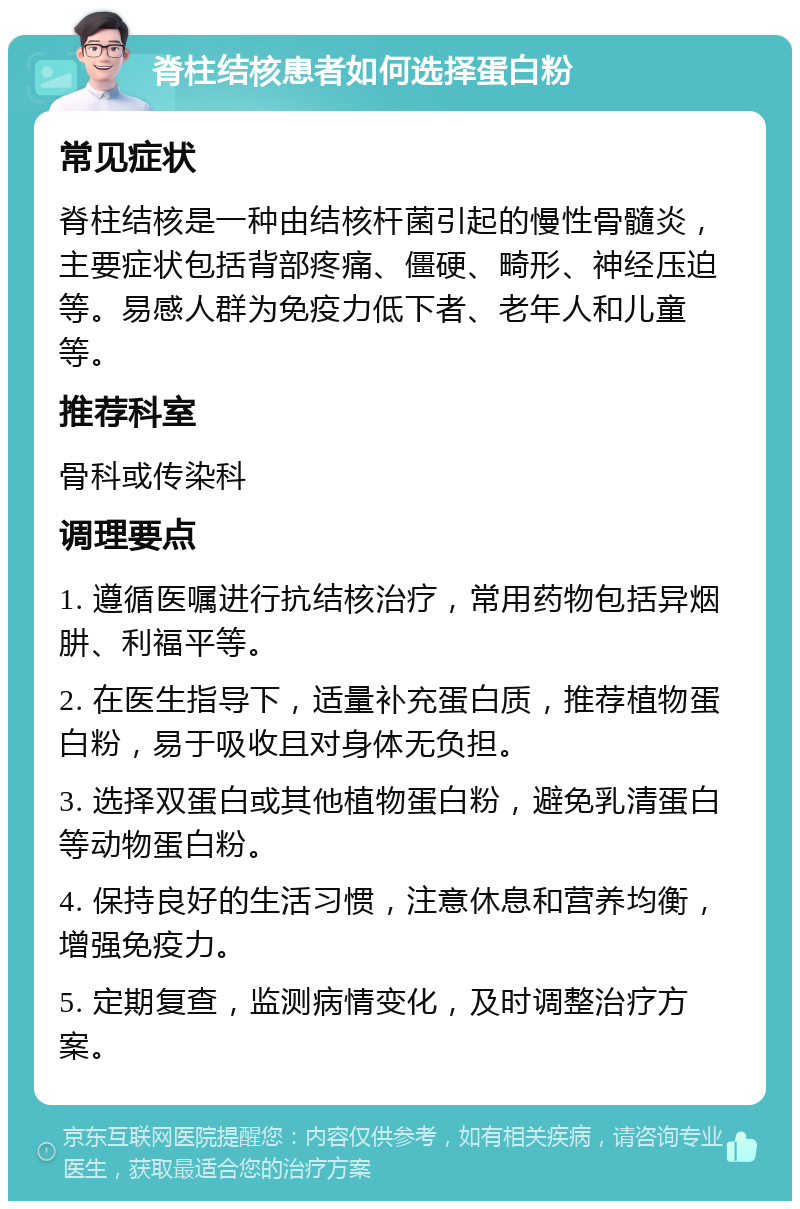 脊柱结核患者如何选择蛋白粉 常见症状 脊柱结核是一种由结核杆菌引起的慢性骨髓炎，主要症状包括背部疼痛、僵硬、畸形、神经压迫等。易感人群为免疫力低下者、老年人和儿童等。 推荐科室 骨科或传染科 调理要点 1. 遵循医嘱进行抗结核治疗，常用药物包括异烟肼、利福平等。 2. 在医生指导下，适量补充蛋白质，推荐植物蛋白粉，易于吸收且对身体无负担。 3. 选择双蛋白或其他植物蛋白粉，避免乳清蛋白等动物蛋白粉。 4. 保持良好的生活习惯，注意休息和营养均衡，增强免疫力。 5. 定期复查，监测病情变化，及时调整治疗方案。