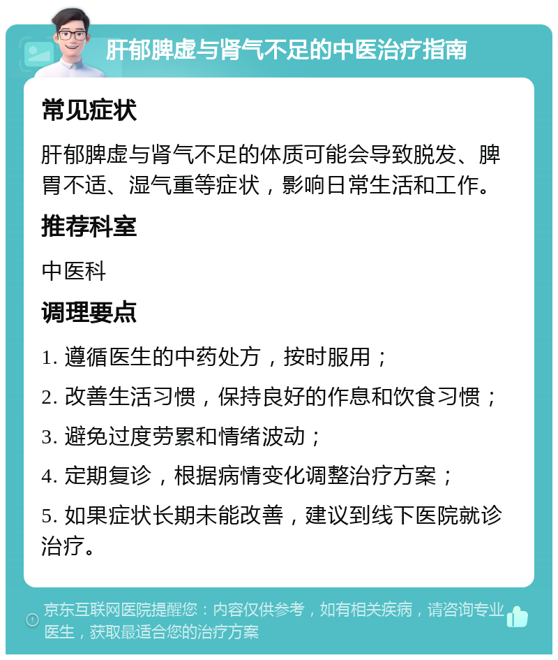 肝郁脾虚与肾气不足的中医治疗指南 常见症状 肝郁脾虚与肾气不足的体质可能会导致脱发、脾胃不适、湿气重等症状，影响日常生活和工作。 推荐科室 中医科 调理要点 1. 遵循医生的中药处方，按时服用； 2. 改善生活习惯，保持良好的作息和饮食习惯； 3. 避免过度劳累和情绪波动； 4. 定期复诊，根据病情变化调整治疗方案； 5. 如果症状长期未能改善，建议到线下医院就诊治疗。