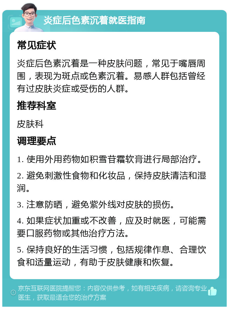 炎症后色素沉着就医指南 常见症状 炎症后色素沉着是一种皮肤问题，常见于嘴唇周围，表现为斑点或色素沉着。易感人群包括曾经有过皮肤炎症或受伤的人群。 推荐科室 皮肤科 调理要点 1. 使用外用药物如积雪苷霜软膏进行局部治疗。 2. 避免刺激性食物和化妆品，保持皮肤清洁和湿润。 3. 注意防晒，避免紫外线对皮肤的损伤。 4. 如果症状加重或不改善，应及时就医，可能需要口服药物或其他治疗方法。 5. 保持良好的生活习惯，包括规律作息、合理饮食和适量运动，有助于皮肤健康和恢复。