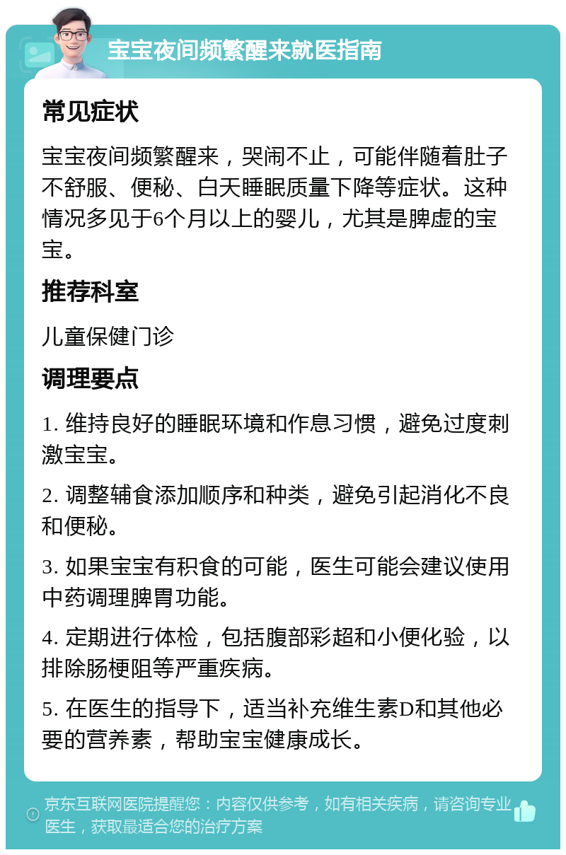 宝宝夜间频繁醒来就医指南 常见症状 宝宝夜间频繁醒来，哭闹不止，可能伴随着肚子不舒服、便秘、白天睡眠质量下降等症状。这种情况多见于6个月以上的婴儿，尤其是脾虚的宝宝。 推荐科室 儿童保健门诊 调理要点 1. 维持良好的睡眠环境和作息习惯，避免过度刺激宝宝。 2. 调整辅食添加顺序和种类，避免引起消化不良和便秘。 3. 如果宝宝有积食的可能，医生可能会建议使用中药调理脾胃功能。 4. 定期进行体检，包括腹部彩超和小便化验，以排除肠梗阻等严重疾病。 5. 在医生的指导下，适当补充维生素D和其他必要的营养素，帮助宝宝健康成长。