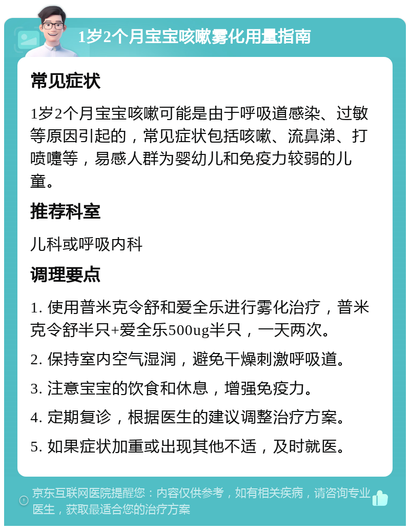 1岁2个月宝宝咳嗽雾化用量指南 常见症状 1岁2个月宝宝咳嗽可能是由于呼吸道感染、过敏等原因引起的，常见症状包括咳嗽、流鼻涕、打喷嚏等，易感人群为婴幼儿和免疫力较弱的儿童。 推荐科室 儿科或呼吸内科 调理要点 1. 使用普米克令舒和爱全乐进行雾化治疗，普米克令舒半只+爱全乐500ug半只，一天两次。 2. 保持室内空气湿润，避免干燥刺激呼吸道。 3. 注意宝宝的饮食和休息，增强免疫力。 4. 定期复诊，根据医生的建议调整治疗方案。 5. 如果症状加重或出现其他不适，及时就医。