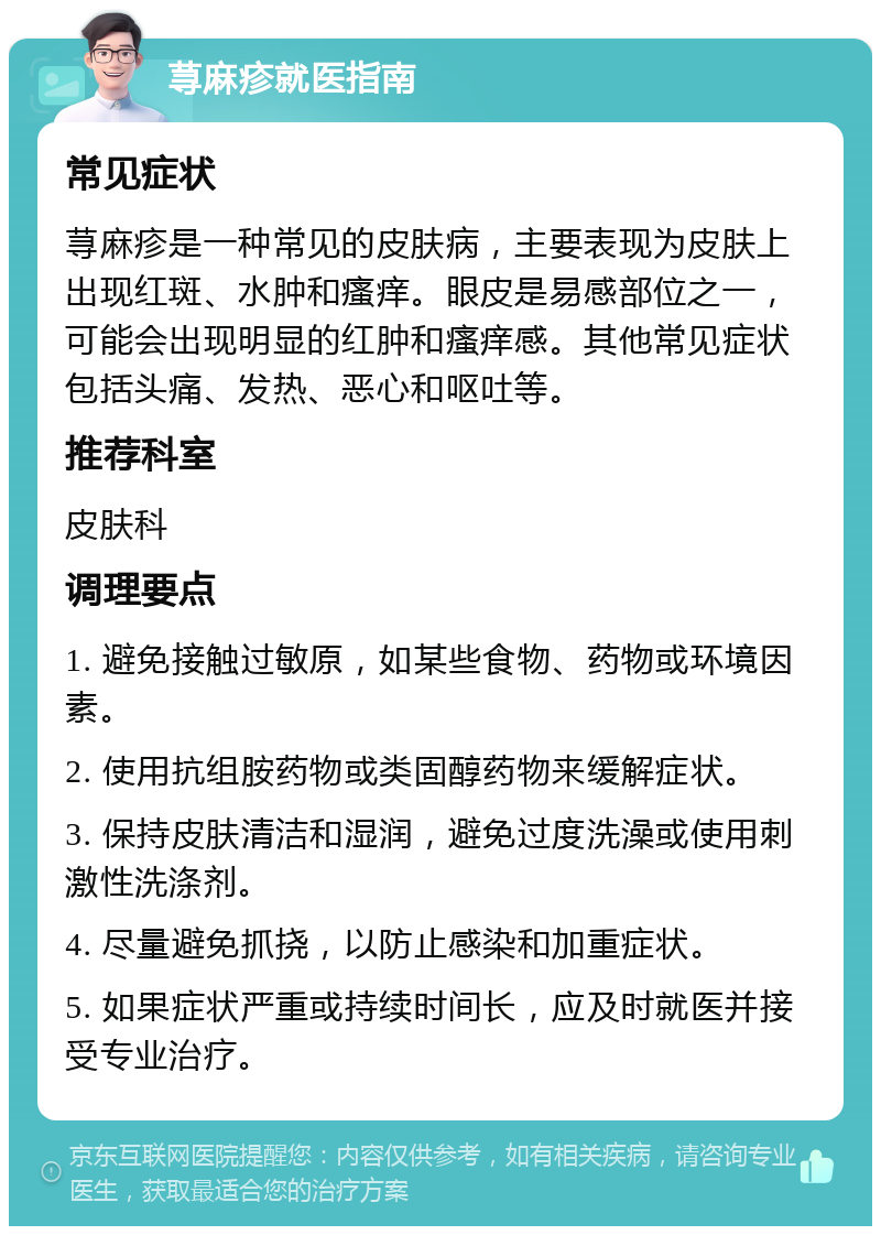 荨麻疹就医指南 常见症状 荨麻疹是一种常见的皮肤病，主要表现为皮肤上出现红斑、水肿和瘙痒。眼皮是易感部位之一，可能会出现明显的红肿和瘙痒感。其他常见症状包括头痛、发热、恶心和呕吐等。 推荐科室 皮肤科 调理要点 1. 避免接触过敏原，如某些食物、药物或环境因素。 2. 使用抗组胺药物或类固醇药物来缓解症状。 3. 保持皮肤清洁和湿润，避免过度洗澡或使用刺激性洗涤剂。 4. 尽量避免抓挠，以防止感染和加重症状。 5. 如果症状严重或持续时间长，应及时就医并接受专业治疗。