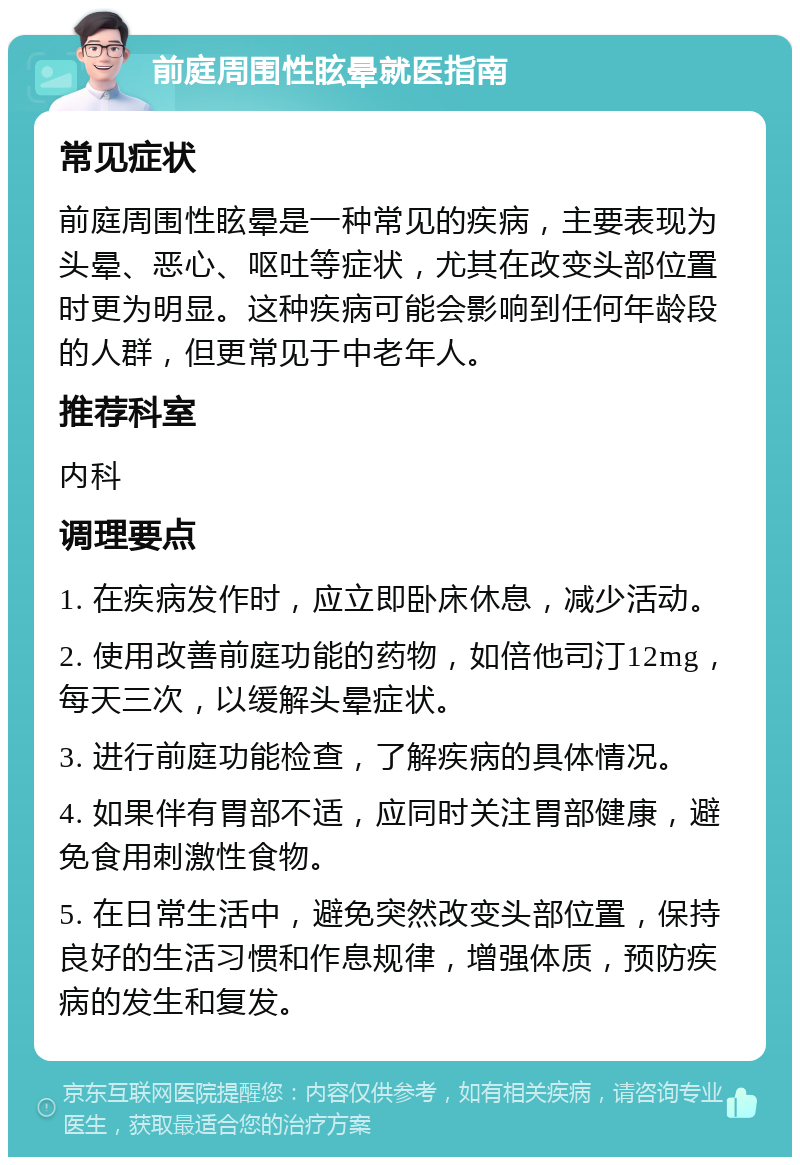 前庭周围性眩晕就医指南 常见症状 前庭周围性眩晕是一种常见的疾病，主要表现为头晕、恶心、呕吐等症状，尤其在改变头部位置时更为明显。这种疾病可能会影响到任何年龄段的人群，但更常见于中老年人。 推荐科室 内科 调理要点 1. 在疾病发作时，应立即卧床休息，减少活动。 2. 使用改善前庭功能的药物，如倍他司汀12mg，每天三次，以缓解头晕症状。 3. 进行前庭功能检查，了解疾病的具体情况。 4. 如果伴有胃部不适，应同时关注胃部健康，避免食用刺激性食物。 5. 在日常生活中，避免突然改变头部位置，保持良好的生活习惯和作息规律，增强体质，预防疾病的发生和复发。