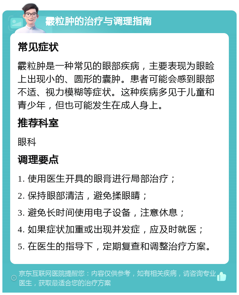 霰粒肿的治疗与调理指南 常见症状 霰粒肿是一种常见的眼部疾病，主要表现为眼睑上出现小的、圆形的囊肿。患者可能会感到眼部不适、视力模糊等症状。这种疾病多见于儿童和青少年，但也可能发生在成人身上。 推荐科室 眼科 调理要点 1. 使用医生开具的眼膏进行局部治疗； 2. 保持眼部清洁，避免揉眼睛； 3. 避免长时间使用电子设备，注意休息； 4. 如果症状加重或出现并发症，应及时就医； 5. 在医生的指导下，定期复查和调整治疗方案。