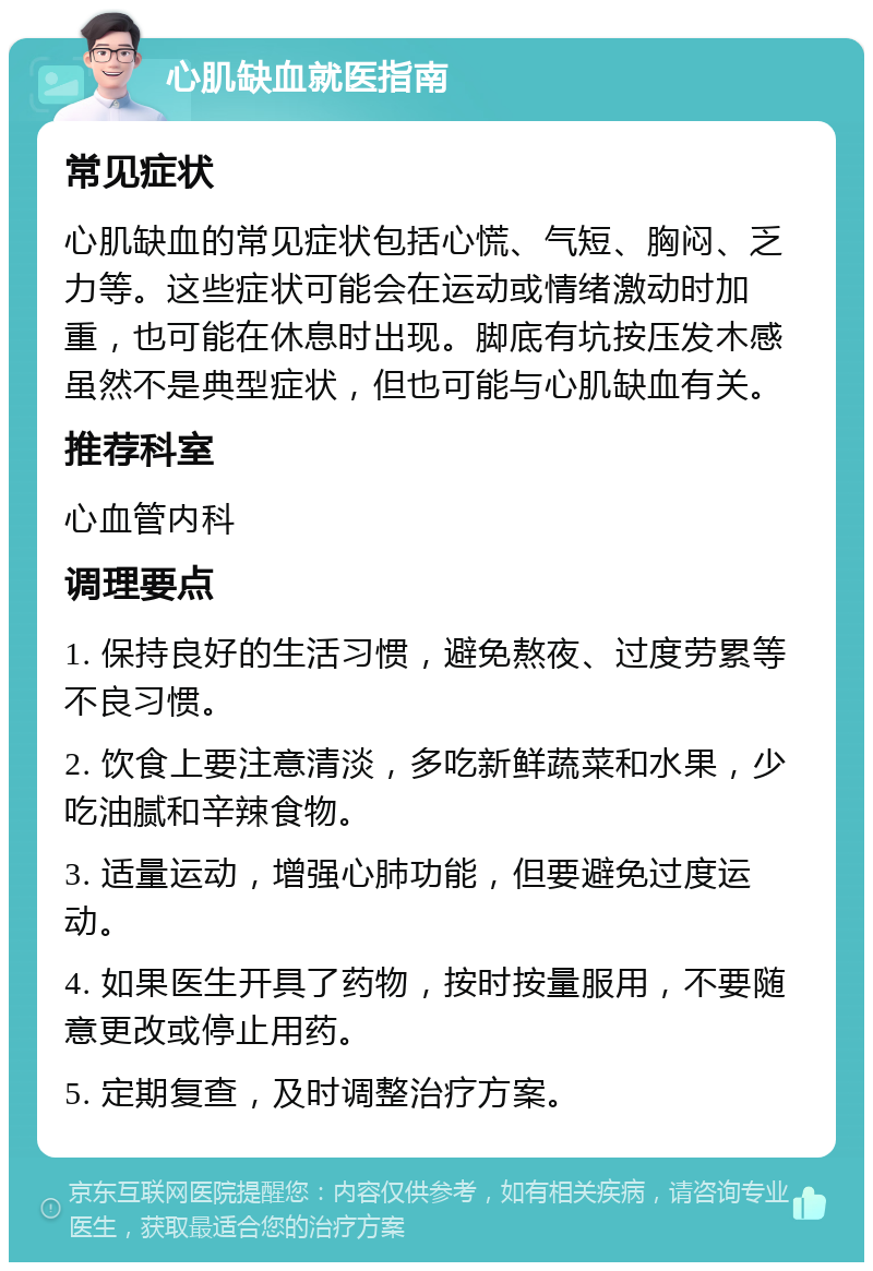 心肌缺血就医指南 常见症状 心肌缺血的常见症状包括心慌、气短、胸闷、乏力等。这些症状可能会在运动或情绪激动时加重，也可能在休息时出现。脚底有坑按压发木感虽然不是典型症状，但也可能与心肌缺血有关。 推荐科室 心血管内科 调理要点 1. 保持良好的生活习惯，避免熬夜、过度劳累等不良习惯。 2. 饮食上要注意清淡，多吃新鲜蔬菜和水果，少吃油腻和辛辣食物。 3. 适量运动，增强心肺功能，但要避免过度运动。 4. 如果医生开具了药物，按时按量服用，不要随意更改或停止用药。 5. 定期复查，及时调整治疗方案。