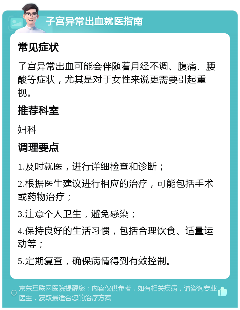 子宫异常出血就医指南 常见症状 子宫异常出血可能会伴随着月经不调、腹痛、腰酸等症状，尤其是对于女性来说更需要引起重视。 推荐科室 妇科 调理要点 1.及时就医，进行详细检查和诊断； 2.根据医生建议进行相应的治疗，可能包括手术或药物治疗； 3.注意个人卫生，避免感染； 4.保持良好的生活习惯，包括合理饮食、适量运动等； 5.定期复查，确保病情得到有效控制。