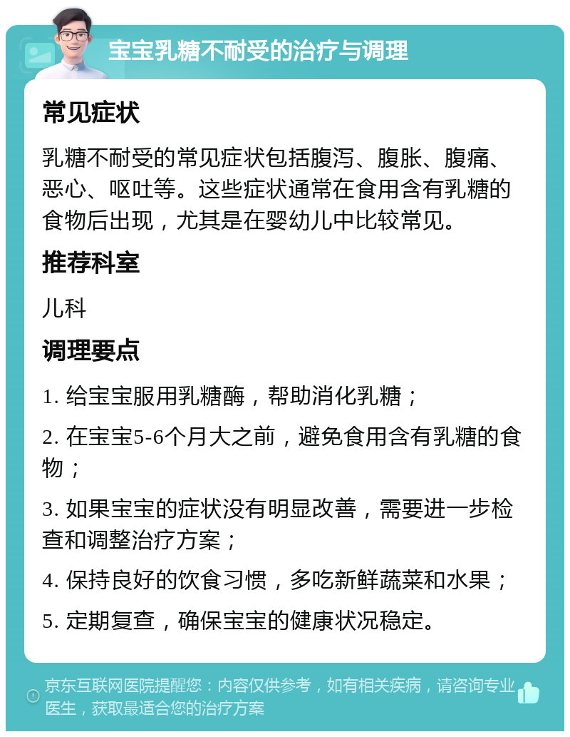 宝宝乳糖不耐受的治疗与调理 常见症状 乳糖不耐受的常见症状包括腹泻、腹胀、腹痛、恶心、呕吐等。这些症状通常在食用含有乳糖的食物后出现，尤其是在婴幼儿中比较常见。 推荐科室 儿科 调理要点 1. 给宝宝服用乳糖酶，帮助消化乳糖； 2. 在宝宝5-6个月大之前，避免食用含有乳糖的食物； 3. 如果宝宝的症状没有明显改善，需要进一步检查和调整治疗方案； 4. 保持良好的饮食习惯，多吃新鲜蔬菜和水果； 5. 定期复查，确保宝宝的健康状况稳定。