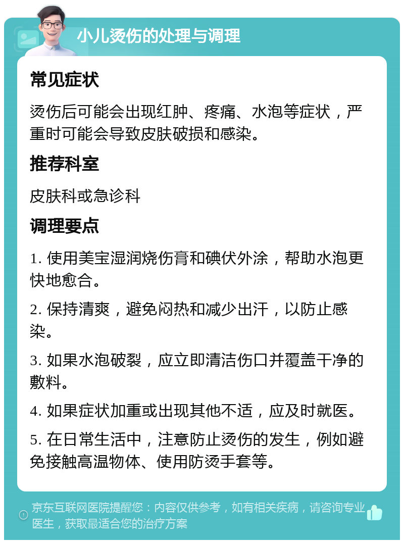 小儿烫伤的处理与调理 常见症状 烫伤后可能会出现红肿、疼痛、水泡等症状，严重时可能会导致皮肤破损和感染。 推荐科室 皮肤科或急诊科 调理要点 1. 使用美宝湿润烧伤膏和碘伏外涂，帮助水泡更快地愈合。 2. 保持清爽，避免闷热和减少出汗，以防止感染。 3. 如果水泡破裂，应立即清洁伤口并覆盖干净的敷料。 4. 如果症状加重或出现其他不适，应及时就医。 5. 在日常生活中，注意防止烫伤的发生，例如避免接触高温物体、使用防烫手套等。