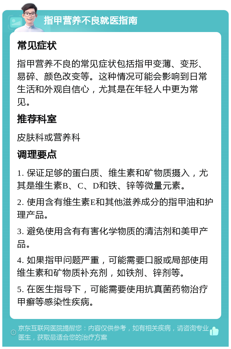 指甲营养不良就医指南 常见症状 指甲营养不良的常见症状包括指甲变薄、变形、易碎、颜色改变等。这种情况可能会影响到日常生活和外观自信心，尤其是在年轻人中更为常见。 推荐科室 皮肤科或营养科 调理要点 1. 保证足够的蛋白质、维生素和矿物质摄入，尤其是维生素B、C、D和铁、锌等微量元素。 2. 使用含有维生素E和其他滋养成分的指甲油和护理产品。 3. 避免使用含有有害化学物质的清洁剂和美甲产品。 4. 如果指甲问题严重，可能需要口服或局部使用维生素和矿物质补充剂，如铁剂、锌剂等。 5. 在医生指导下，可能需要使用抗真菌药物治疗甲癣等感染性疾病。