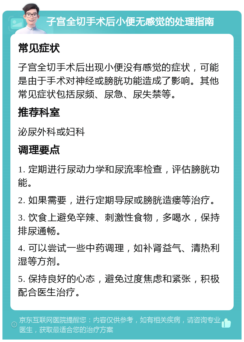 子宫全切手术后小便无感觉的处理指南 常见症状 子宫全切手术后出现小便没有感觉的症状，可能是由于手术对神经或膀胱功能造成了影响。其他常见症状包括尿频、尿急、尿失禁等。 推荐科室 泌尿外科或妇科 调理要点 1. 定期进行尿动力学和尿流率检查，评估膀胱功能。 2. 如果需要，进行定期导尿或膀胱造瘘等治疗。 3. 饮食上避免辛辣、刺激性食物，多喝水，保持排尿通畅。 4. 可以尝试一些中药调理，如补肾益气、清热利湿等方剂。 5. 保持良好的心态，避免过度焦虑和紧张，积极配合医生治疗。