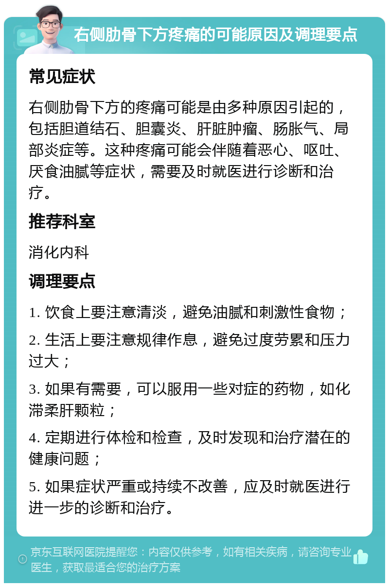 右侧肋骨下方疼痛的可能原因及调理要点 常见症状 右侧肋骨下方的疼痛可能是由多种原因引起的，包括胆道结石、胆囊炎、肝脏肿瘤、肠胀气、局部炎症等。这种疼痛可能会伴随着恶心、呕吐、厌食油腻等症状，需要及时就医进行诊断和治疗。 推荐科室 消化内科 调理要点 1. 饮食上要注意清淡，避免油腻和刺激性食物； 2. 生活上要注意规律作息，避免过度劳累和压力过大； 3. 如果有需要，可以服用一些对症的药物，如化滞柔肝颗粒； 4. 定期进行体检和检查，及时发现和治疗潜在的健康问题； 5. 如果症状严重或持续不改善，应及时就医进行进一步的诊断和治疗。