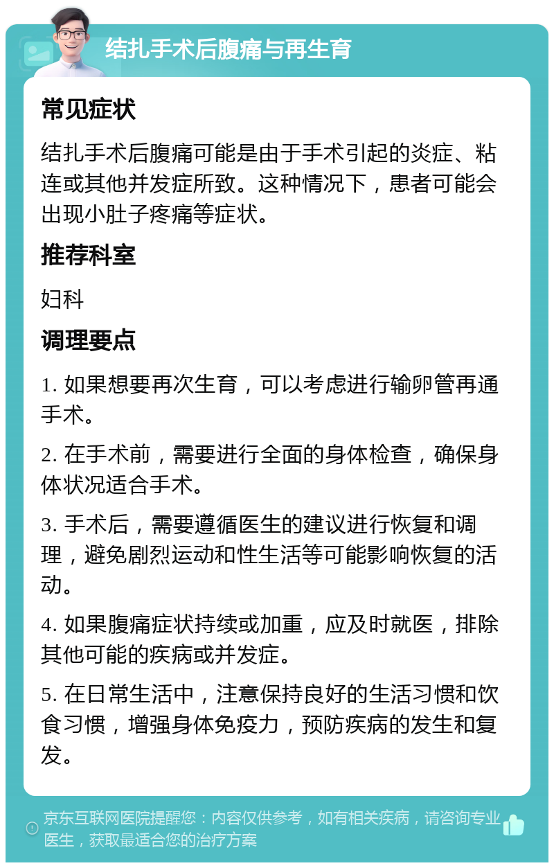 结扎手术后腹痛与再生育 常见症状 结扎手术后腹痛可能是由于手术引起的炎症、粘连或其他并发症所致。这种情况下，患者可能会出现小肚子疼痛等症状。 推荐科室 妇科 调理要点 1. 如果想要再次生育，可以考虑进行输卵管再通手术。 2. 在手术前，需要进行全面的身体检查，确保身体状况适合手术。 3. 手术后，需要遵循医生的建议进行恢复和调理，避免剧烈运动和性生活等可能影响恢复的活动。 4. 如果腹痛症状持续或加重，应及时就医，排除其他可能的疾病或并发症。 5. 在日常生活中，注意保持良好的生活习惯和饮食习惯，增强身体免疫力，预防疾病的发生和复发。