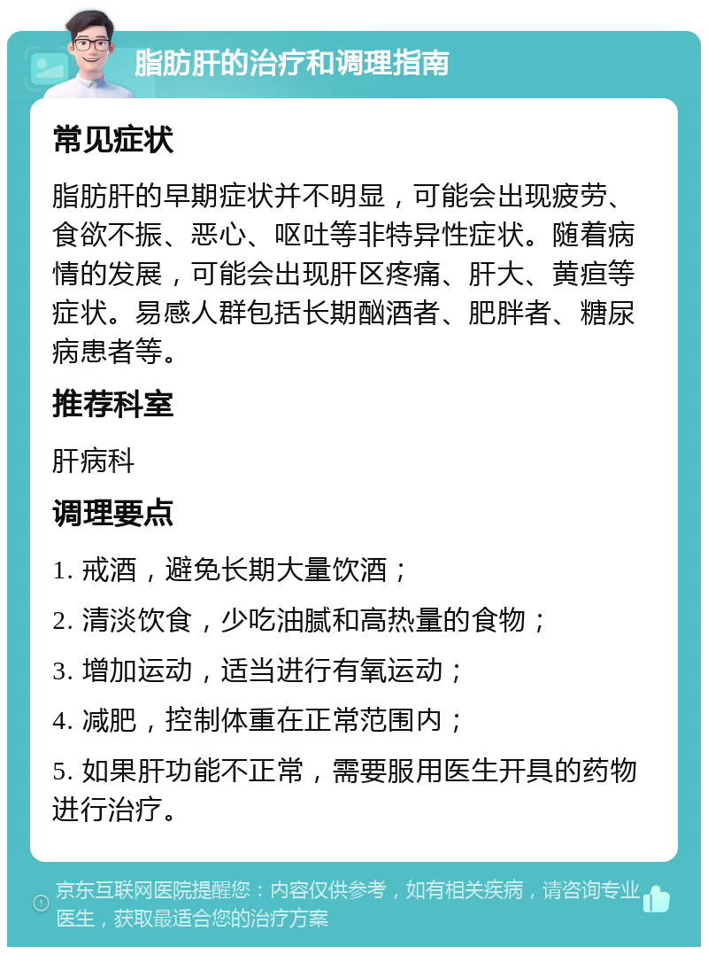 脂肪肝的治疗和调理指南 常见症状 脂肪肝的早期症状并不明显，可能会出现疲劳、食欲不振、恶心、呕吐等非特异性症状。随着病情的发展，可能会出现肝区疼痛、肝大、黄疸等症状。易感人群包括长期酗酒者、肥胖者、糖尿病患者等。 推荐科室 肝病科 调理要点 1. 戒酒，避免长期大量饮酒； 2. 清淡饮食，少吃油腻和高热量的食物； 3. 增加运动，适当进行有氧运动； 4. 减肥，控制体重在正常范围内； 5. 如果肝功能不正常，需要服用医生开具的药物进行治疗。