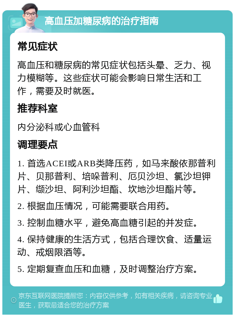 高血压加糖尿病的治疗指南 常见症状 高血压和糖尿病的常见症状包括头晕、乏力、视力模糊等。这些症状可能会影响日常生活和工作，需要及时就医。 推荐科室 内分泌科或心血管科 调理要点 1. 首选ACEI或ARB类降压药，如马来酸依那普利片、贝那普利、培哚普利、厄贝沙坦、氯沙坦钾片、缬沙坦、阿利沙坦酯、坎地沙坦酯片等。 2. 根据血压情况，可能需要联合用药。 3. 控制血糖水平，避免高血糖引起的并发症。 4. 保持健康的生活方式，包括合理饮食、适量运动、戒烟限酒等。 5. 定期复查血压和血糖，及时调整治疗方案。