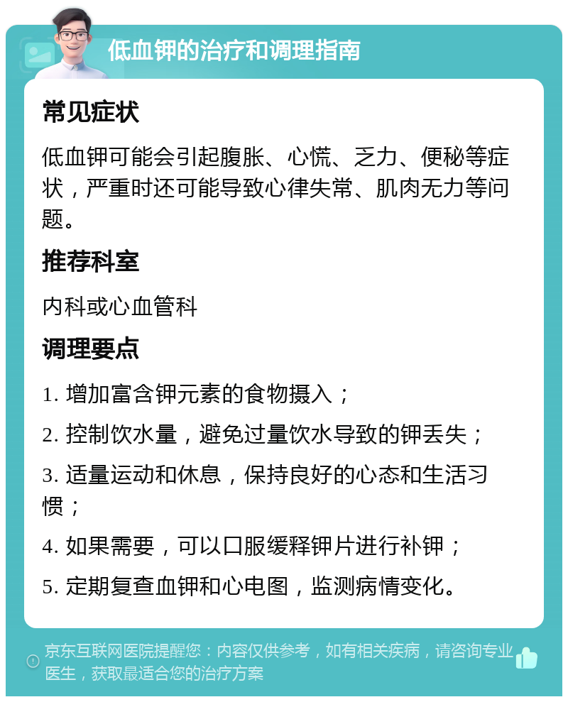 低血钾的治疗和调理指南 常见症状 低血钾可能会引起腹胀、心慌、乏力、便秘等症状，严重时还可能导致心律失常、肌肉无力等问题。 推荐科室 内科或心血管科 调理要点 1. 增加富含钾元素的食物摄入； 2. 控制饮水量，避免过量饮水导致的钾丢失； 3. 适量运动和休息，保持良好的心态和生活习惯； 4. 如果需要，可以口服缓释钾片进行补钾； 5. 定期复查血钾和心电图，监测病情变化。