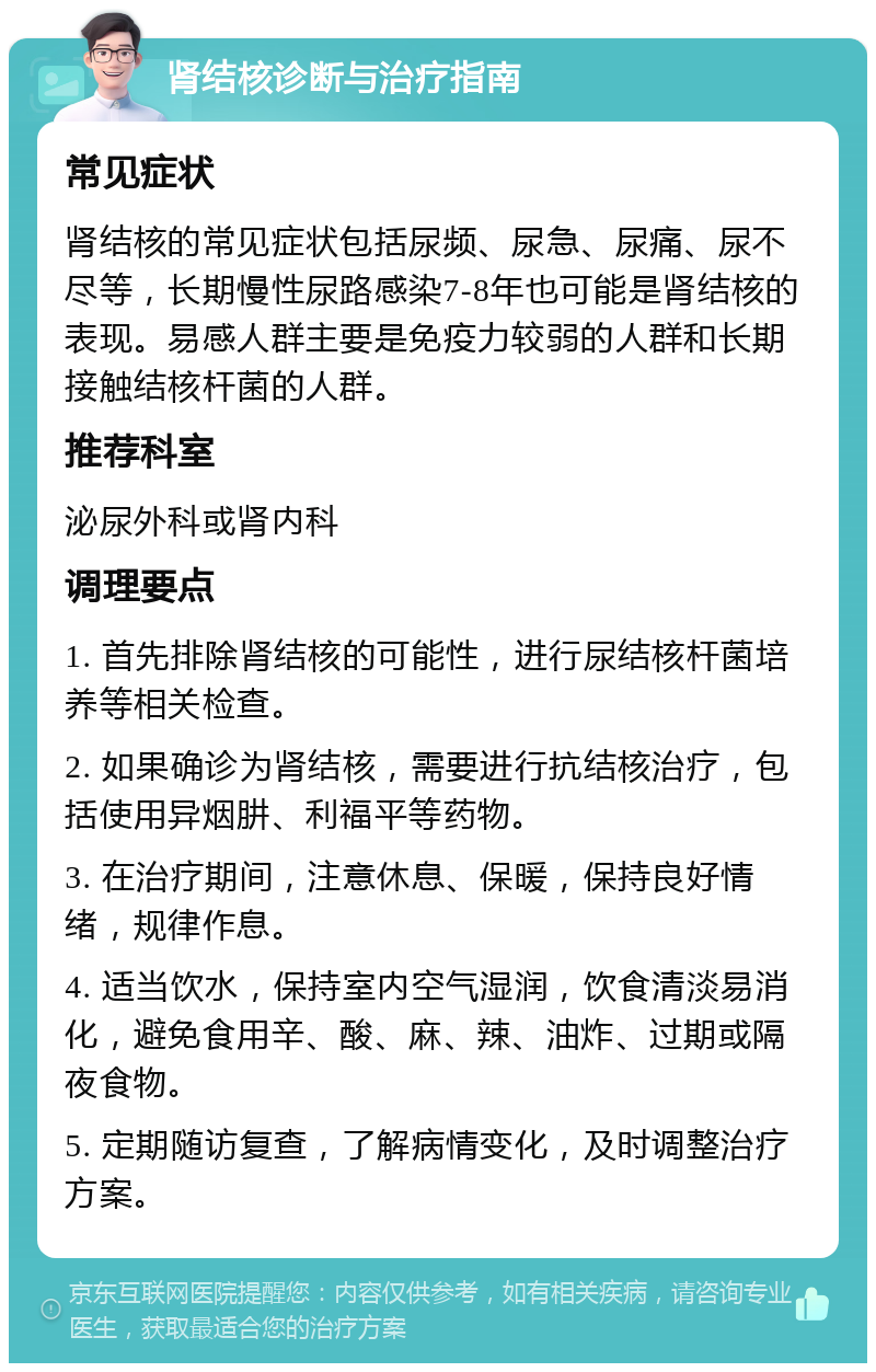 肾结核诊断与治疗指南 常见症状 肾结核的常见症状包括尿频、尿急、尿痛、尿不尽等，长期慢性尿路感染7-8年也可能是肾结核的表现。易感人群主要是免疫力较弱的人群和长期接触结核杆菌的人群。 推荐科室 泌尿外科或肾内科 调理要点 1. 首先排除肾结核的可能性，进行尿结核杆菌培养等相关检查。 2. 如果确诊为肾结核，需要进行抗结核治疗，包括使用异烟肼、利福平等药物。 3. 在治疗期间，注意休息、保暖，保持良好情绪，规律作息。 4. 适当饮水，保持室内空气湿润，饮食清淡易消化，避免食用辛、酸、麻、辣、油炸、过期或隔夜食物。 5. 定期随访复查，了解病情变化，及时调整治疗方案。