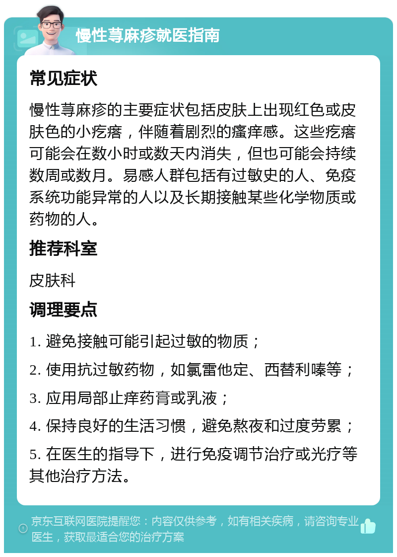 慢性荨麻疹就医指南 常见症状 慢性荨麻疹的主要症状包括皮肤上出现红色或皮肤色的小疙瘩，伴随着剧烈的瘙痒感。这些疙瘩可能会在数小时或数天内消失，但也可能会持续数周或数月。易感人群包括有过敏史的人、免疫系统功能异常的人以及长期接触某些化学物质或药物的人。 推荐科室 皮肤科 调理要点 1. 避免接触可能引起过敏的物质； 2. 使用抗过敏药物，如氯雷他定、西替利嗪等； 3. 应用局部止痒药膏或乳液； 4. 保持良好的生活习惯，避免熬夜和过度劳累； 5. 在医生的指导下，进行免疫调节治疗或光疗等其他治疗方法。