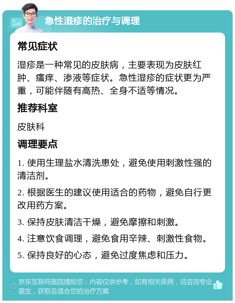 急性湿疹的治疗与调理 常见症状 湿疹是一种常见的皮肤病，主要表现为皮肤红肿、瘙痒、渗液等症状。急性湿疹的症状更为严重，可能伴随有高热、全身不适等情况。 推荐科室 皮肤科 调理要点 1. 使用生理盐水清洗患处，避免使用刺激性强的清洁剂。 2. 根据医生的建议使用适合的药物，避免自行更改用药方案。 3. 保持皮肤清洁干燥，避免摩擦和刺激。 4. 注意饮食调理，避免食用辛辣、刺激性食物。 5. 保持良好的心态，避免过度焦虑和压力。