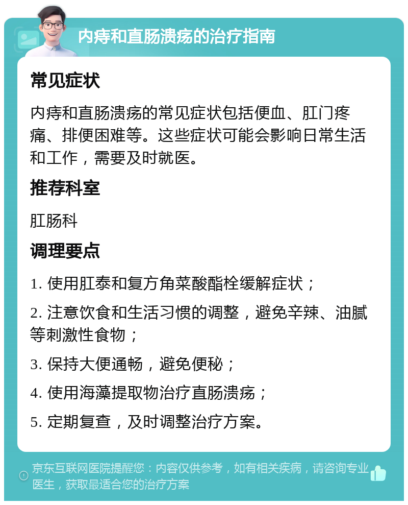 内痔和直肠溃疡的治疗指南 常见症状 内痔和直肠溃疡的常见症状包括便血、肛门疼痛、排便困难等。这些症状可能会影响日常生活和工作，需要及时就医。 推荐科室 肛肠科 调理要点 1. 使用肛泰和复方角菜酸酯栓缓解症状； 2. 注意饮食和生活习惯的调整，避免辛辣、油腻等刺激性食物； 3. 保持大便通畅，避免便秘； 4. 使用海藻提取物治疗直肠溃疡； 5. 定期复查，及时调整治疗方案。