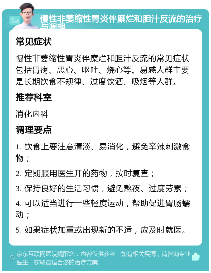 慢性非萎缩性胃炎伴糜烂和胆汁反流的治疗与调理 常见症状 慢性非萎缩性胃炎伴糜烂和胆汁反流的常见症状包括胃疼、恶心、呕吐、烧心等。易感人群主要是长期饮食不规律、过度饮酒、吸烟等人群。 推荐科室 消化内科 调理要点 1. 饮食上要注意清淡、易消化，避免辛辣刺激食物； 2. 定期服用医生开的药物，按时复查； 3. 保持良好的生活习惯，避免熬夜、过度劳累； 4. 可以适当进行一些轻度运动，帮助促进胃肠蠕动； 5. 如果症状加重或出现新的不适，应及时就医。