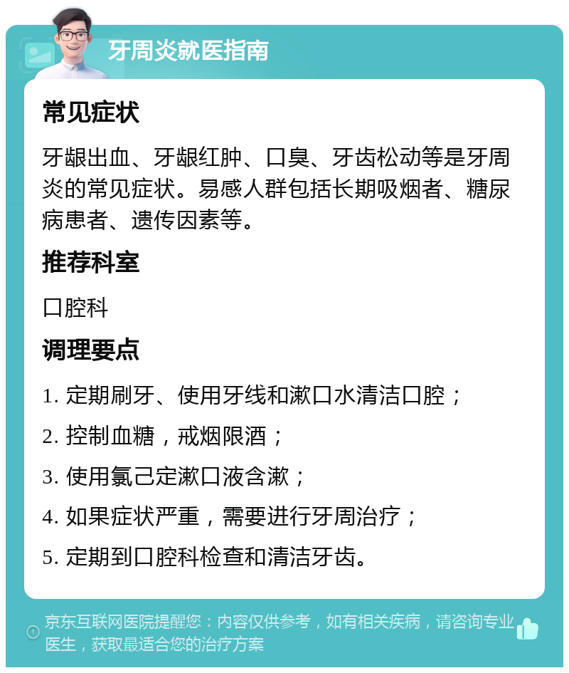 牙周炎就医指南 常见症状 牙龈出血、牙龈红肿、口臭、牙齿松动等是牙周炎的常见症状。易感人群包括长期吸烟者、糖尿病患者、遗传因素等。 推荐科室 口腔科 调理要点 1. 定期刷牙、使用牙线和漱口水清洁口腔； 2. 控制血糖，戒烟限酒； 3. 使用氯己定漱口液含漱； 4. 如果症状严重，需要进行牙周治疗； 5. 定期到口腔科检查和清洁牙齿。