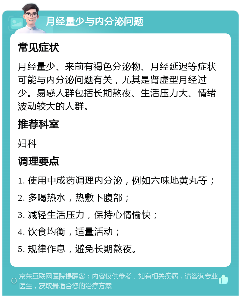 月经量少与内分泌问题 常见症状 月经量少、来前有褐色分泌物、月经延迟等症状可能与内分泌问题有关，尤其是肾虚型月经过少。易感人群包括长期熬夜、生活压力大、情绪波动较大的人群。 推荐科室 妇科 调理要点 1. 使用中成药调理内分泌，例如六味地黄丸等； 2. 多喝热水，热敷下腹部； 3. 减轻生活压力，保持心情愉快； 4. 饮食均衡，适量活动； 5. 规律作息，避免长期熬夜。