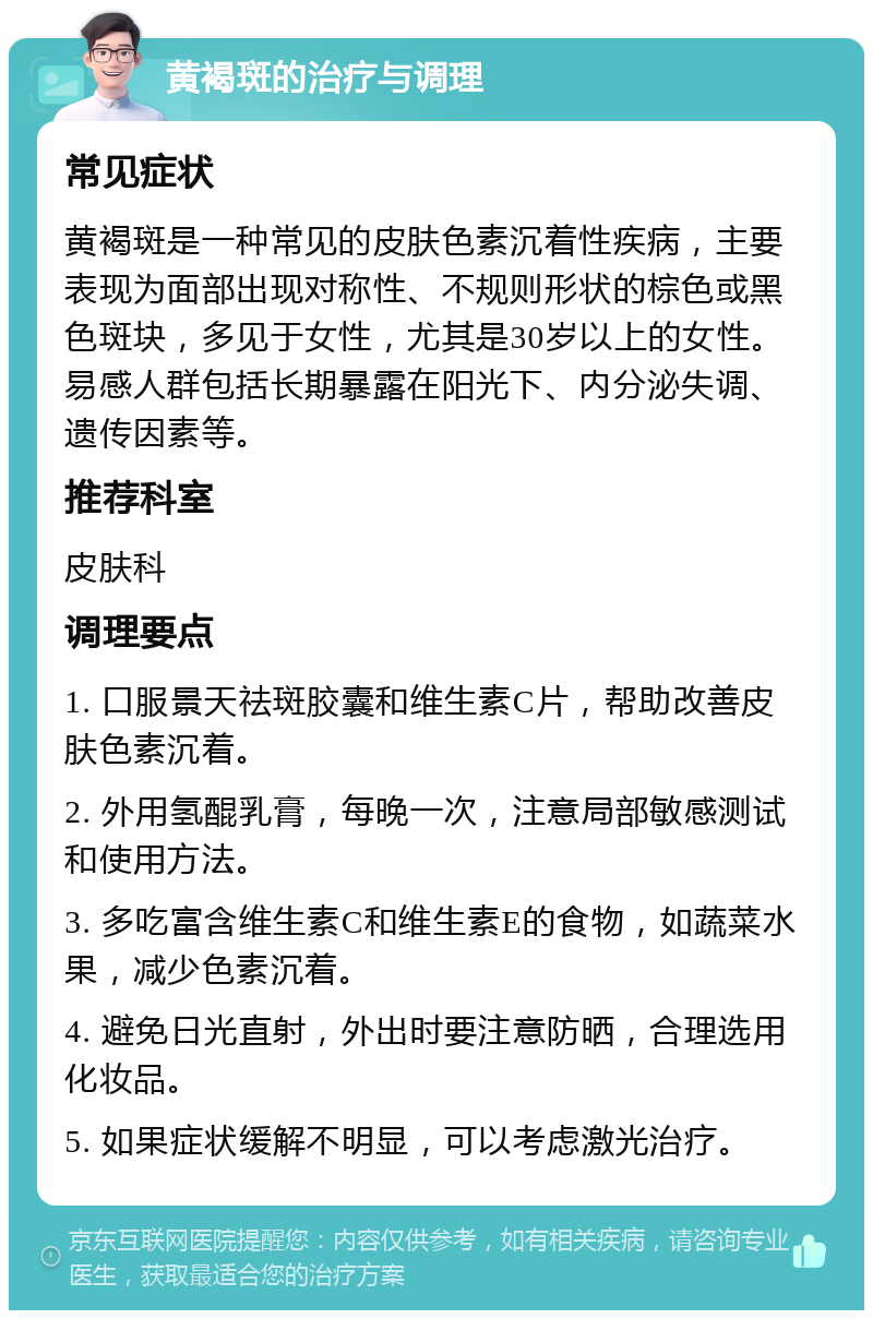 黄褐斑的治疗与调理 常见症状 黄褐斑是一种常见的皮肤色素沉着性疾病，主要表现为面部出现对称性、不规则形状的棕色或黑色斑块，多见于女性，尤其是30岁以上的女性。易感人群包括长期暴露在阳光下、内分泌失调、遗传因素等。 推荐科室 皮肤科 调理要点 1. 口服景天祛斑胶囊和维生素C片，帮助改善皮肤色素沉着。 2. 外用氢醌乳膏，每晚一次，注意局部敏感测试和使用方法。 3. 多吃富含维生素C和维生素E的食物，如蔬菜水果，减少色素沉着。 4. 避免日光直射，外出时要注意防晒，合理选用化妆品。 5. 如果症状缓解不明显，可以考虑激光治疗。