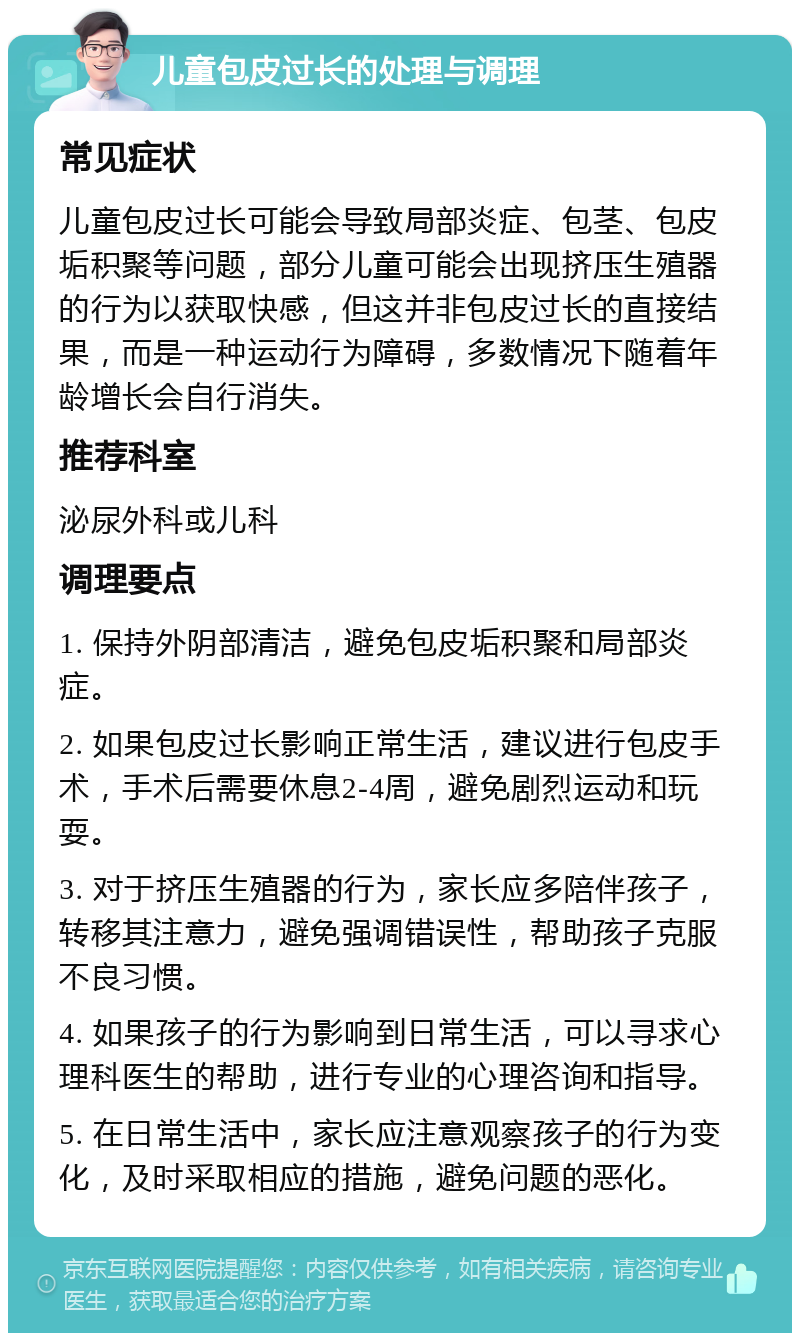 儿童包皮过长的处理与调理 常见症状 儿童包皮过长可能会导致局部炎症、包茎、包皮垢积聚等问题，部分儿童可能会出现挤压生殖器的行为以获取快感，但这并非包皮过长的直接结果，而是一种运动行为障碍，多数情况下随着年龄增长会自行消失。 推荐科室 泌尿外科或儿科 调理要点 1. 保持外阴部清洁，避免包皮垢积聚和局部炎症。 2. 如果包皮过长影响正常生活，建议进行包皮手术，手术后需要休息2-4周，避免剧烈运动和玩耍。 3. 对于挤压生殖器的行为，家长应多陪伴孩子，转移其注意力，避免强调错误性，帮助孩子克服不良习惯。 4. 如果孩子的行为影响到日常生活，可以寻求心理科医生的帮助，进行专业的心理咨询和指导。 5. 在日常生活中，家长应注意观察孩子的行为变化，及时采取相应的措施，避免问题的恶化。