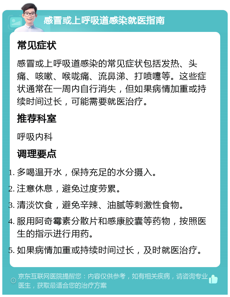 感冒或上呼吸道感染就医指南 常见症状 感冒或上呼吸道感染的常见症状包括发热、头痛、咳嗽、喉咙痛、流鼻涕、打喷嚏等。这些症状通常在一周内自行消失，但如果病情加重或持续时间过长，可能需要就医治疗。 推荐科室 呼吸内科 调理要点 多喝温开水，保持充足的水分摄入。 注意休息，避免过度劳累。 清淡饮食，避免辛辣、油腻等刺激性食物。 服用阿奇霉素分散片和感康胶囊等药物，按照医生的指示进行用药。 如果病情加重或持续时间过长，及时就医治疗。