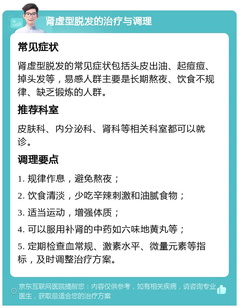 肾虚型脱发的治疗与调理 常见症状 肾虚型脱发的常见症状包括头皮出油、起痘痘、掉头发等，易感人群主要是长期熬夜、饮食不规律、缺乏锻炼的人群。 推荐科室 皮肤科、内分泌科、肾科等相关科室都可以就诊。 调理要点 1. 规律作息，避免熬夜； 2. 饮食清淡，少吃辛辣刺激和油腻食物； 3. 适当运动，增强体质； 4. 可以服用补肾的中药如六味地黄丸等； 5. 定期检查血常规、激素水平、微量元素等指标，及时调整治疗方案。