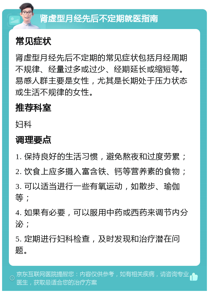 肾虚型月经先后不定期就医指南 常见症状 肾虚型月经先后不定期的常见症状包括月经周期不规律、经量过多或过少、经期延长或缩短等。易感人群主要是女性，尤其是长期处于压力状态或生活不规律的女性。 推荐科室 妇科 调理要点 1. 保持良好的生活习惯，避免熬夜和过度劳累； 2. 饮食上应多摄入富含铁、钙等营养素的食物； 3. 可以适当进行一些有氧运动，如散步、瑜伽等； 4. 如果有必要，可以服用中药或西药来调节内分泌； 5. 定期进行妇科检查，及时发现和治疗潜在问题。