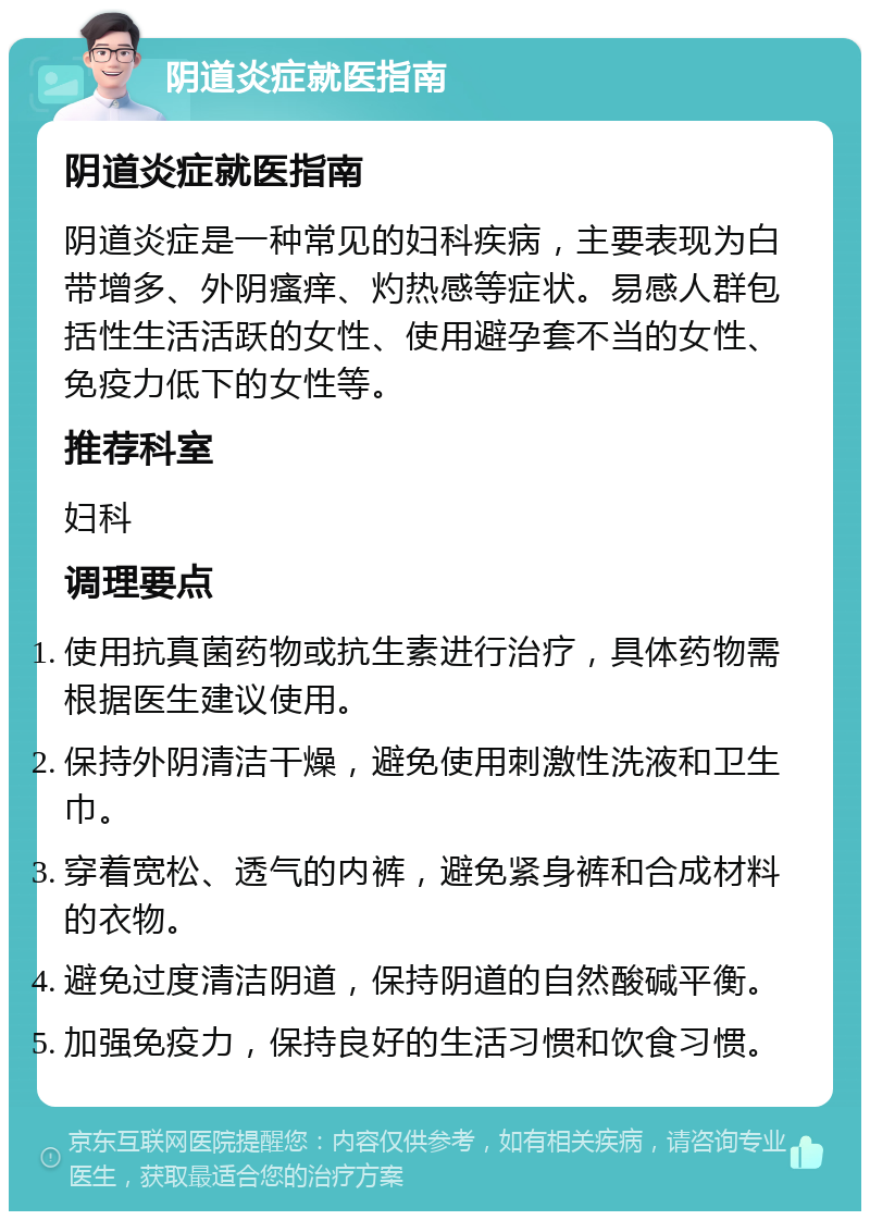 阴道炎症就医指南 阴道炎症就医指南 阴道炎症是一种常见的妇科疾病，主要表现为白带增多、外阴瘙痒、灼热感等症状。易感人群包括性生活活跃的女性、使用避孕套不当的女性、免疫力低下的女性等。 推荐科室 妇科 调理要点 使用抗真菌药物或抗生素进行治疗，具体药物需根据医生建议使用。 保持外阴清洁干燥，避免使用刺激性洗液和卫生巾。 穿着宽松、透气的内裤，避免紧身裤和合成材料的衣物。 避免过度清洁阴道，保持阴道的自然酸碱平衡。 加强免疫力，保持良好的生活习惯和饮食习惯。