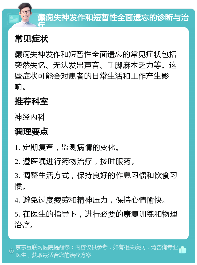 癫痫失神发作和短暂性全面遗忘的诊断与治疗 常见症状 癫痫失神发作和短暂性全面遗忘的常见症状包括突然失忆、无法发出声音、手脚麻木乏力等。这些症状可能会对患者的日常生活和工作产生影响。 推荐科室 神经内科 调理要点 1. 定期复查，监测病情的变化。 2. 遵医嘱进行药物治疗，按时服药。 3. 调整生活方式，保持良好的作息习惯和饮食习惯。 4. 避免过度疲劳和精神压力，保持心情愉快。 5. 在医生的指导下，进行必要的康复训练和物理治疗。