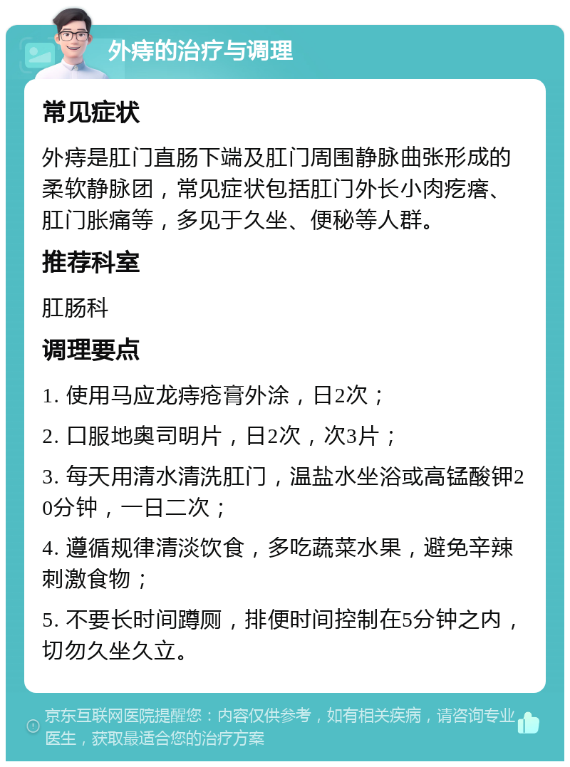 外痔的治疗与调理 常见症状 外痔是肛门直肠下端及肛门周围静脉曲张形成的柔软静脉团，常见症状包括肛门外长小肉疙瘩、肛门胀痛等，多见于久坐、便秘等人群。 推荐科室 肛肠科 调理要点 1. 使用马应龙痔疮膏外涂，日2次； 2. 口服地奥司明片，日2次，次3片； 3. 每天用清水清洗肛门，温盐水坐浴或高锰酸钾20分钟，一日二次； 4. 遵循规律清淡饮食，多吃蔬菜水果，避免辛辣刺激食物； 5. 不要长时间蹲厕，排便时间控制在5分钟之内，切勿久坐久立。