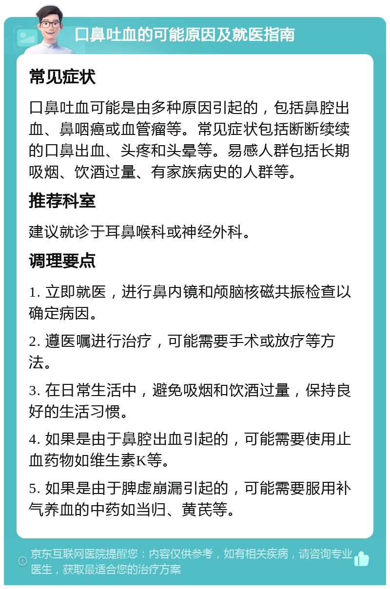 口鼻吐血的可能原因及就医指南 常见症状 口鼻吐血可能是由多种原因引起的，包括鼻腔出血、鼻咽癌或血管瘤等。常见症状包括断断续续的口鼻出血、头疼和头晕等。易感人群包括长期吸烟、饮酒过量、有家族病史的人群等。 推荐科室 建议就诊于耳鼻喉科或神经外科。 调理要点 1. 立即就医，进行鼻内镜和颅脑核磁共振检查以确定病因。 2. 遵医嘱进行治疗，可能需要手术或放疗等方法。 3. 在日常生活中，避免吸烟和饮酒过量，保持良好的生活习惯。 4. 如果是由于鼻腔出血引起的，可能需要使用止血药物如维生素K等。 5. 如果是由于脾虚崩漏引起的，可能需要服用补气养血的中药如当归、黄芪等。