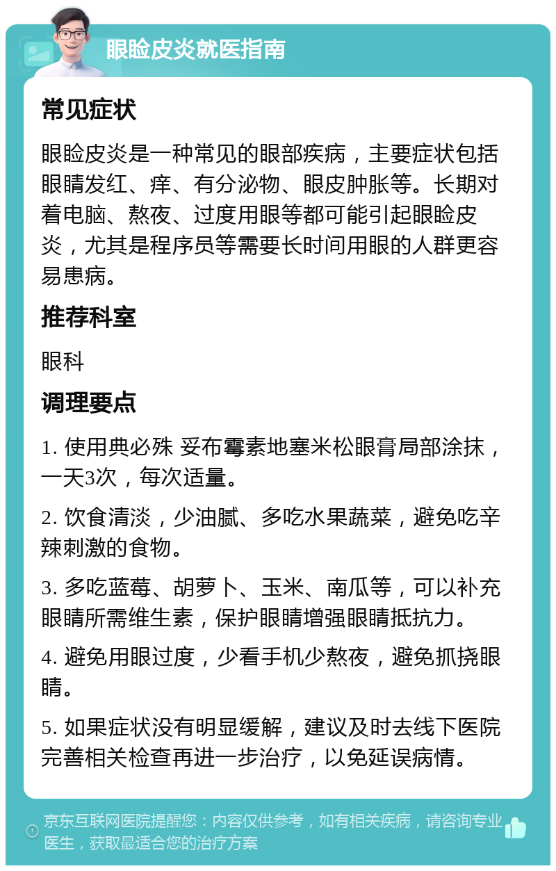 眼睑皮炎就医指南 常见症状 眼睑皮炎是一种常见的眼部疾病，主要症状包括眼睛发红、痒、有分泌物、眼皮肿胀等。长期对着电脑、熬夜、过度用眼等都可能引起眼睑皮炎，尤其是程序员等需要长时间用眼的人群更容易患病。 推荐科室 眼科 调理要点 1. 使用典必殊 妥布霉素地塞米松眼膏局部涂抹，一天3次，每次适量。 2. 饮食清淡，少油腻、多吃水果蔬菜，避免吃辛辣刺激的食物。 3. 多吃蓝莓、胡萝卜、玉米、南瓜等，可以补充眼睛所需维生素，保护眼睛增强眼睛抵抗力。 4. 避免用眼过度，少看手机少熬夜，避免抓挠眼睛。 5. 如果症状没有明显缓解，建议及时去线下医院完善相关检查再进一步治疗，以免延误病情。